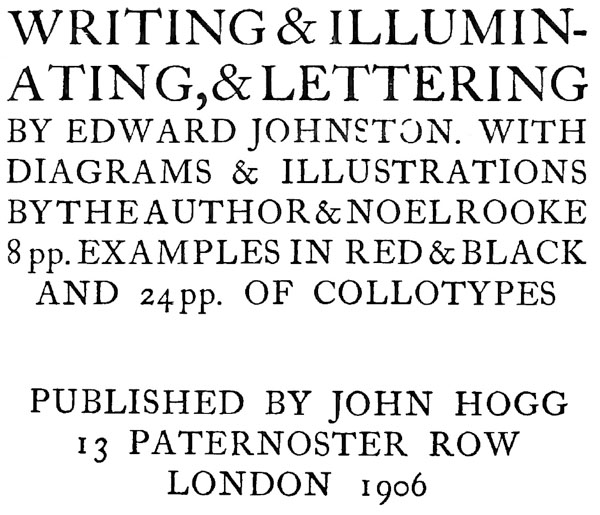 WRITING & ILLUMINATING, & LETTERING.
BY EDWARD  JOHNSTON. WITH
DIAGRAMS &  ILLUSTRATIONS
BY THE AUTHOR &  NOEL ROOKE
8 pp. EXAMPLES IN RED & BLACK
AND 24 pp. OF COLLOTYPES.
PUBLISHED BY JOHN HOGG
13 PATERNOSTER ROW
LONDON 1906