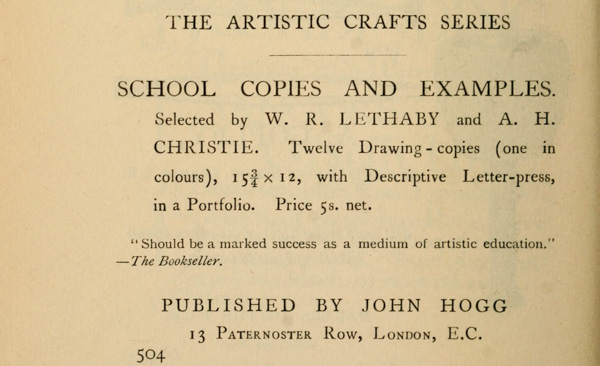 
THE ARTISTIC CRAFTS SERIES

SCHOOL COPIES AND EXAMPLES. Selected by W. R. LETHABY and A. H.
CHRISTIE. Twelve Drawing-copies (one in colours), 15-3/4 × 12,
with Descriptive Letter-press, in a Portfolio. Price 5s. net.

“Should be a marked success as a medium of artistic education.”
—The Bookseller.

PUBLISHED BY JOHN HOGG
13 Paternoster Row, London, E.C.